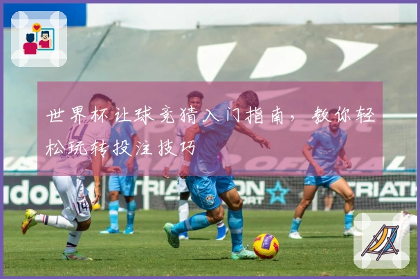 世界杯让球竞猜入门指南，教你轻松玩转投注技巧